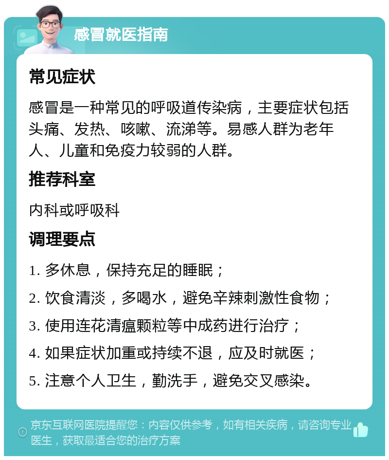 感冒就医指南 常见症状 感冒是一种常见的呼吸道传染病，主要症状包括头痛、发热、咳嗽、流涕等。易感人群为老年人、儿童和免疫力较弱的人群。 推荐科室 内科或呼吸科 调理要点 1. 多休息，保持充足的睡眠； 2. 饮食清淡，多喝水，避免辛辣刺激性食物； 3. 使用连花清瘟颗粒等中成药进行治疗； 4. 如果症状加重或持续不退，应及时就医； 5. 注意个人卫生，勤洗手，避免交叉感染。