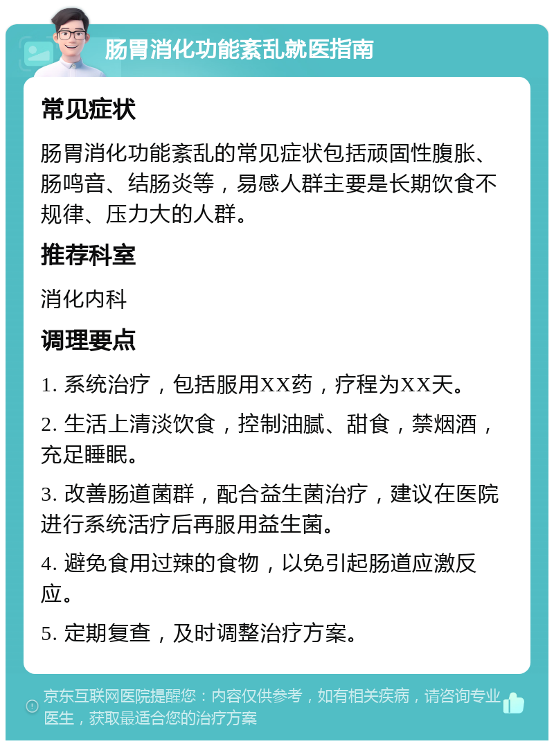 肠胃消化功能紊乱就医指南 常见症状 肠胃消化功能紊乱的常见症状包括顽固性腹胀、肠鸣音、结肠炎等，易感人群主要是长期饮食不规律、压力大的人群。 推荐科室 消化内科 调理要点 1. 系统治疗，包括服用XX药，疗程为XX天。 2. 生活上清淡饮食，控制油腻、甜食，禁烟酒，充足睡眠。 3. 改善肠道菌群，配合益生菌治疗，建议在医院进行系统活疗后再服用益生菌。 4. 避免食用过辣的食物，以免引起肠道应激反应。 5. 定期复查，及时调整治疗方案。