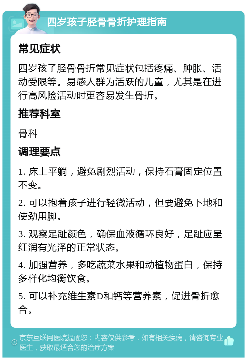 四岁孩子胫骨骨折护理指南 常见症状 四岁孩子胫骨骨折常见症状包括疼痛、肿胀、活动受限等。易感人群为活跃的儿童，尤其是在进行高风险活动时更容易发生骨折。 推荐科室 骨科 调理要点 1. 床上平躺，避免剧烈活动，保持石膏固定位置不变。 2. 可以抱着孩子进行轻微活动，但要避免下地和使劲用脚。 3. 观察足趾颜色，确保血液循环良好，足趾应呈红润有光泽的正常状态。 4. 加强营养，多吃蔬菜水果和动植物蛋白，保持多样化均衡饮食。 5. 可以补充维生素D和钙等营养素，促进骨折愈合。