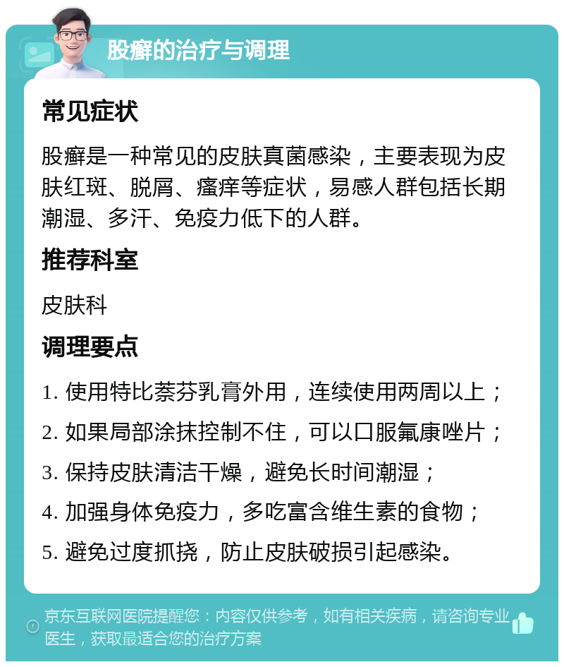 股癣的治疗与调理 常见症状 股癣是一种常见的皮肤真菌感染，主要表现为皮肤红斑、脱屑、瘙痒等症状，易感人群包括长期潮湿、多汗、免疫力低下的人群。 推荐科室 皮肤科 调理要点 1. 使用特比萘芬乳膏外用，连续使用两周以上； 2. 如果局部涂抹控制不住，可以口服氟康唑片； 3. 保持皮肤清洁干燥，避免长时间潮湿； 4. 加强身体免疫力，多吃富含维生素的食物； 5. 避免过度抓挠，防止皮肤破损引起感染。