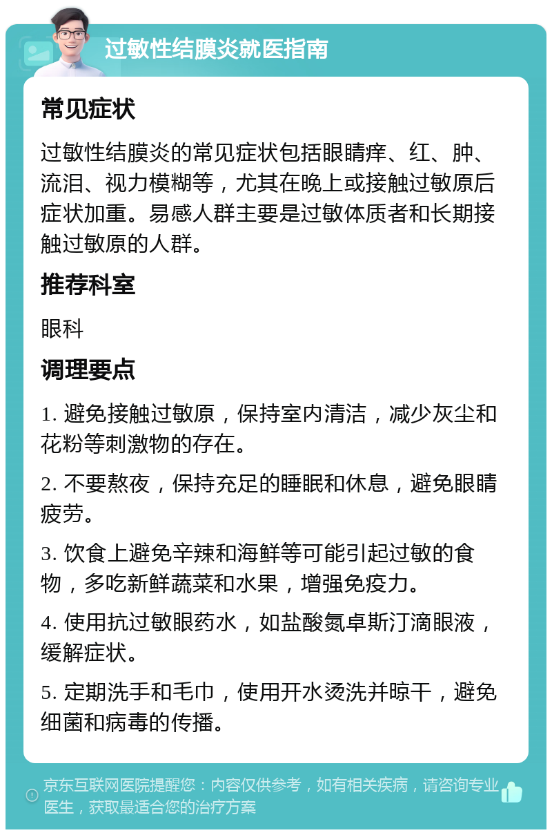 过敏性结膜炎就医指南 常见症状 过敏性结膜炎的常见症状包括眼睛痒、红、肿、流泪、视力模糊等，尤其在晚上或接触过敏原后症状加重。易感人群主要是过敏体质者和长期接触过敏原的人群。 推荐科室 眼科 调理要点 1. 避免接触过敏原，保持室内清洁，减少灰尘和花粉等刺激物的存在。 2. 不要熬夜，保持充足的睡眠和休息，避免眼睛疲劳。 3. 饮食上避免辛辣和海鲜等可能引起过敏的食物，多吃新鲜蔬菜和水果，增强免疫力。 4. 使用抗过敏眼药水，如盐酸氮卓斯汀滴眼液，缓解症状。 5. 定期洗手和毛巾，使用开水烫洗并晾干，避免细菌和病毒的传播。