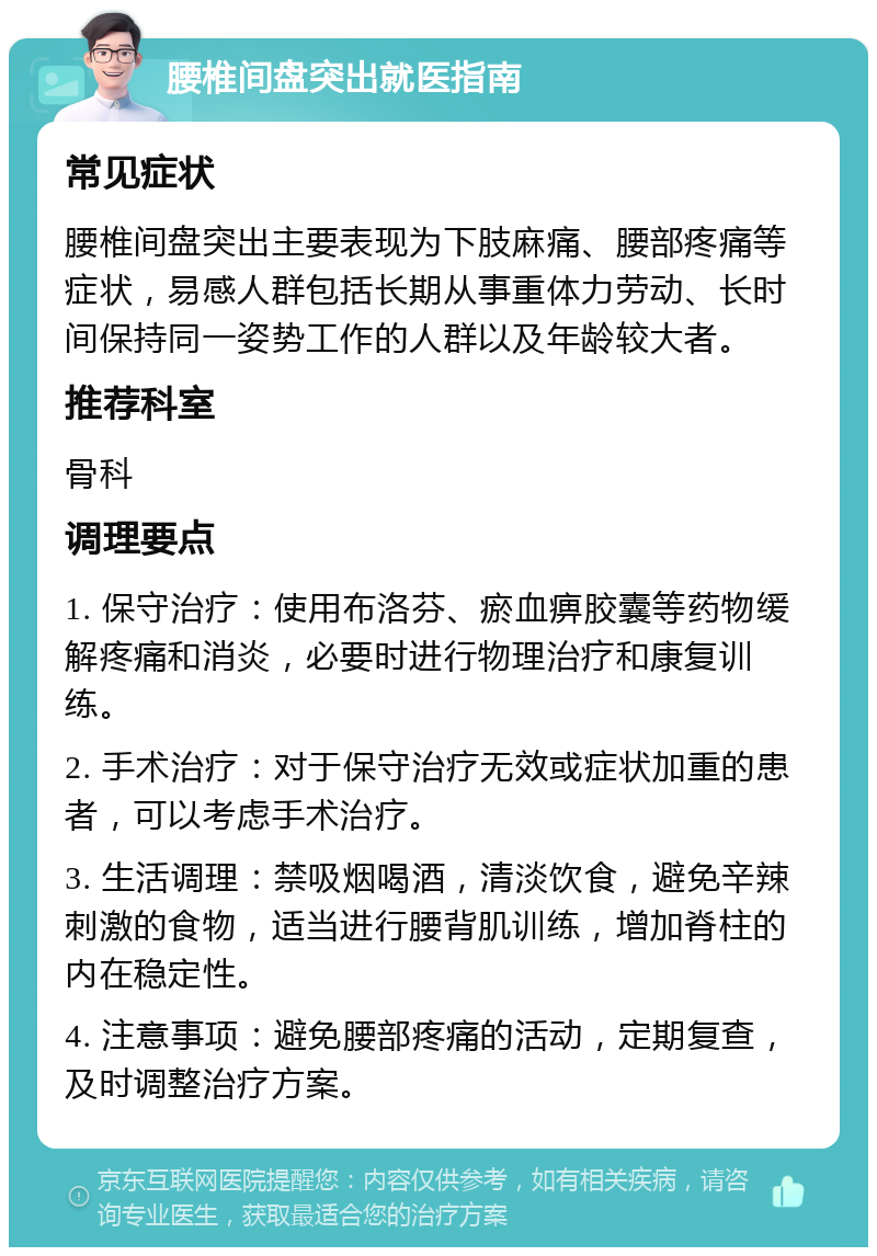 腰椎间盘突出就医指南 常见症状 腰椎间盘突出主要表现为下肢麻痛、腰部疼痛等症状，易感人群包括长期从事重体力劳动、长时间保持同一姿势工作的人群以及年龄较大者。 推荐科室 骨科 调理要点 1. 保守治疗：使用布洛芬、瘀血痹胶囊等药物缓解疼痛和消炎，必要时进行物理治疗和康复训练。 2. 手术治疗：对于保守治疗无效或症状加重的患者，可以考虑手术治疗。 3. 生活调理：禁吸烟喝酒，清淡饮食，避免辛辣刺激的食物，适当进行腰背肌训练，增加脊柱的内在稳定性。 4. 注意事项：避免腰部疼痛的活动，定期复查，及时调整治疗方案。