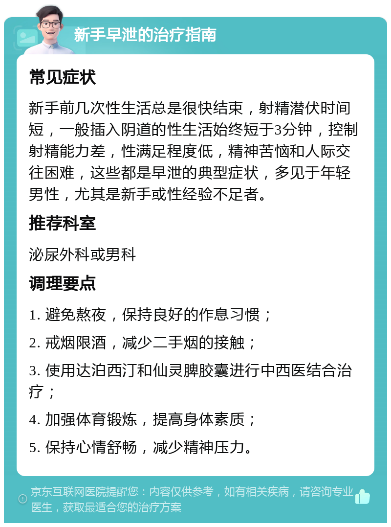 新手早泄的治疗指南 常见症状 新手前几次性生活总是很快结束，射精潜伏时间短，一般插入阴道的性生活始终短于3分钟，控制射精能力差，性满足程度低，精神苦恼和人际交往困难，这些都是早泄的典型症状，多见于年轻男性，尤其是新手或性经验不足者。 推荐科室 泌尿外科或男科 调理要点 1. 避免熬夜，保持良好的作息习惯； 2. 戒烟限酒，减少二手烟的接触； 3. 使用达泊西汀和仙灵脾胶囊进行中西医结合治疗； 4. 加强体育锻炼，提高身体素质； 5. 保持心情舒畅，减少精神压力。