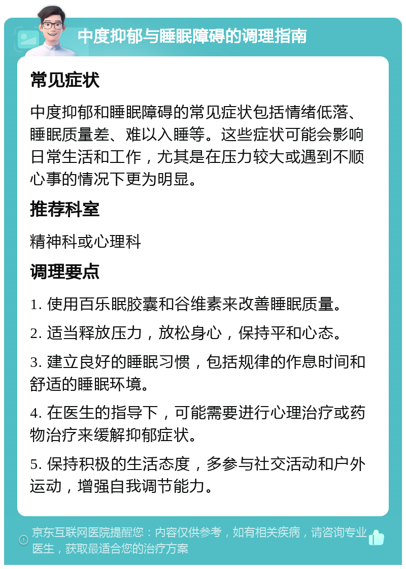 中度抑郁与睡眠障碍的调理指南 常见症状 中度抑郁和睡眠障碍的常见症状包括情绪低落、睡眠质量差、难以入睡等。这些症状可能会影响日常生活和工作，尤其是在压力较大或遇到不顺心事的情况下更为明显。 推荐科室 精神科或心理科 调理要点 1. 使用百乐眠胶囊和谷维素来改善睡眠质量。 2. 适当释放压力，放松身心，保持平和心态。 3. 建立良好的睡眠习惯，包括规律的作息时间和舒适的睡眠环境。 4. 在医生的指导下，可能需要进行心理治疗或药物治疗来缓解抑郁症状。 5. 保持积极的生活态度，多参与社交活动和户外运动，增强自我调节能力。