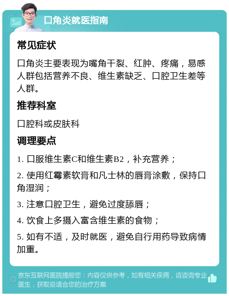 口角炎就医指南 常见症状 口角炎主要表现为嘴角干裂、红肿、疼痛，易感人群包括营养不良、维生素缺乏、口腔卫生差等人群。 推荐科室 口腔科或皮肤科 调理要点 1. 口服维生素C和维生素B2，补充营养； 2. 使用红霉素软膏和凡士林的唇膏涂敷，保持口角湿润； 3. 注意口腔卫生，避免过度舔唇； 4. 饮食上多摄入富含维生素的食物； 5. 如有不适，及时就医，避免自行用药导致病情加重。