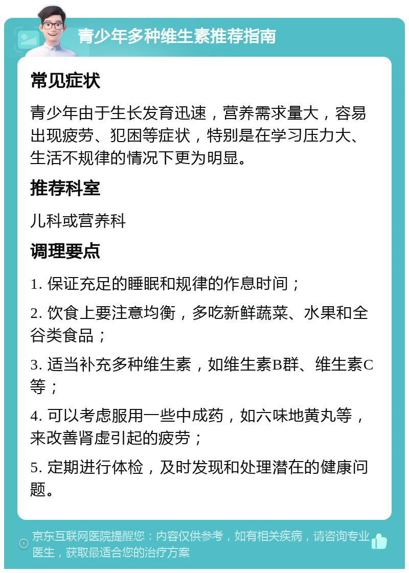 青少年多种维生素推荐指南 常见症状 青少年由于生长发育迅速，营养需求量大，容易出现疲劳、犯困等症状，特别是在学习压力大、生活不规律的情况下更为明显。 推荐科室 儿科或营养科 调理要点 1. 保证充足的睡眠和规律的作息时间； 2. 饮食上要注意均衡，多吃新鲜蔬菜、水果和全谷类食品； 3. 适当补充多种维生素，如维生素B群、维生素C等； 4. 可以考虑服用一些中成药，如六味地黄丸等，来改善肾虚引起的疲劳； 5. 定期进行体检，及时发现和处理潜在的健康问题。