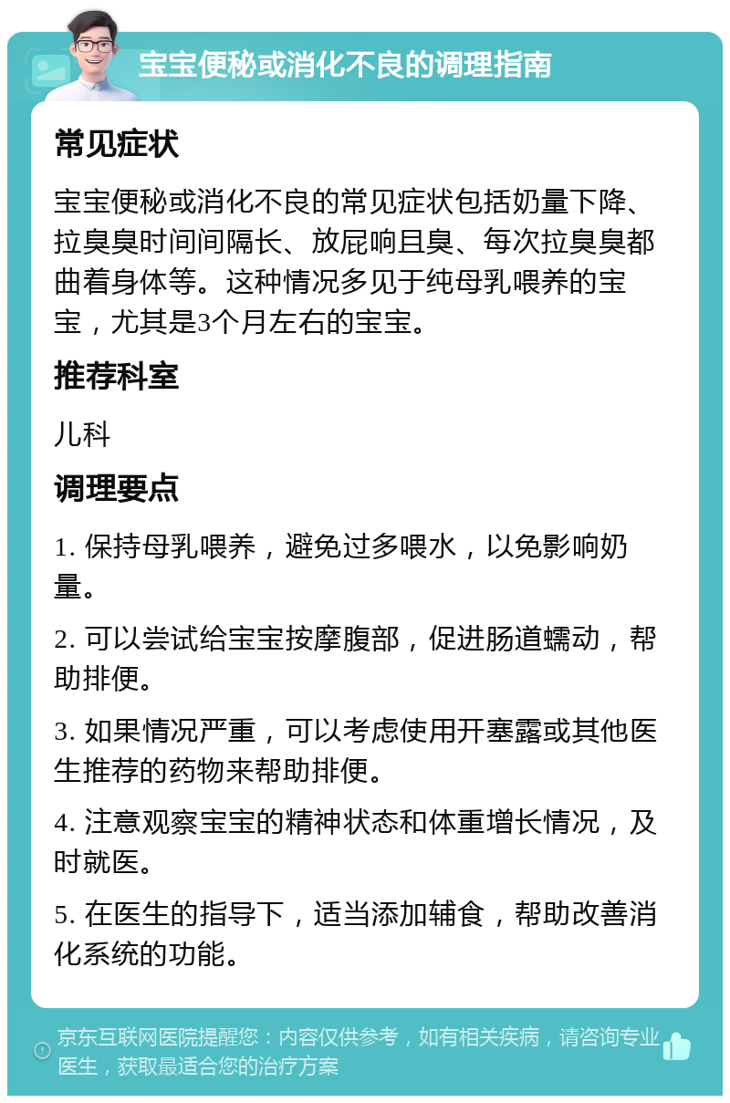 宝宝便秘或消化不良的调理指南 常见症状 宝宝便秘或消化不良的常见症状包括奶量下降、拉臭臭时间间隔长、放屁响且臭、每次拉臭臭都曲着身体等。这种情况多见于纯母乳喂养的宝宝，尤其是3个月左右的宝宝。 推荐科室 儿科 调理要点 1. 保持母乳喂养，避免过多喂水，以免影响奶量。 2. 可以尝试给宝宝按摩腹部，促进肠道蠕动，帮助排便。 3. 如果情况严重，可以考虑使用开塞露或其他医生推荐的药物来帮助排便。 4. 注意观察宝宝的精神状态和体重增长情况，及时就医。 5. 在医生的指导下，适当添加辅食，帮助改善消化系统的功能。