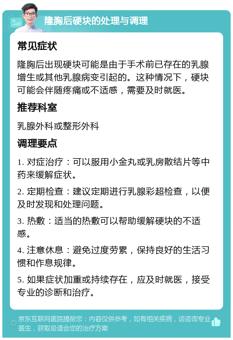 隆胸后硬块的处理与调理 常见症状 隆胸后出现硬块可能是由于手术前已存在的乳腺增生或其他乳腺病变引起的。这种情况下，硬块可能会伴随疼痛或不适感，需要及时就医。 推荐科室 乳腺外科或整形外科 调理要点 1. 对症治疗：可以服用小金丸或乳房散结片等中药来缓解症状。 2. 定期检查：建议定期进行乳腺彩超检查，以便及时发现和处理问题。 3. 热敷：适当的热敷可以帮助缓解硬块的不适感。 4. 注意休息：避免过度劳累，保持良好的生活习惯和作息规律。 5. 如果症状加重或持续存在，应及时就医，接受专业的诊断和治疗。