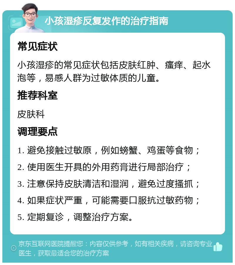 小孩湿疹反复发作的治疗指南 常见症状 小孩湿疹的常见症状包括皮肤红肿、瘙痒、起水泡等，易感人群为过敏体质的儿童。 推荐科室 皮肤科 调理要点 1. 避免接触过敏原，例如螃蟹、鸡蛋等食物； 2. 使用医生开具的外用药膏进行局部治疗； 3. 注意保持皮肤清洁和湿润，避免过度搔抓； 4. 如果症状严重，可能需要口服抗过敏药物； 5. 定期复诊，调整治疗方案。