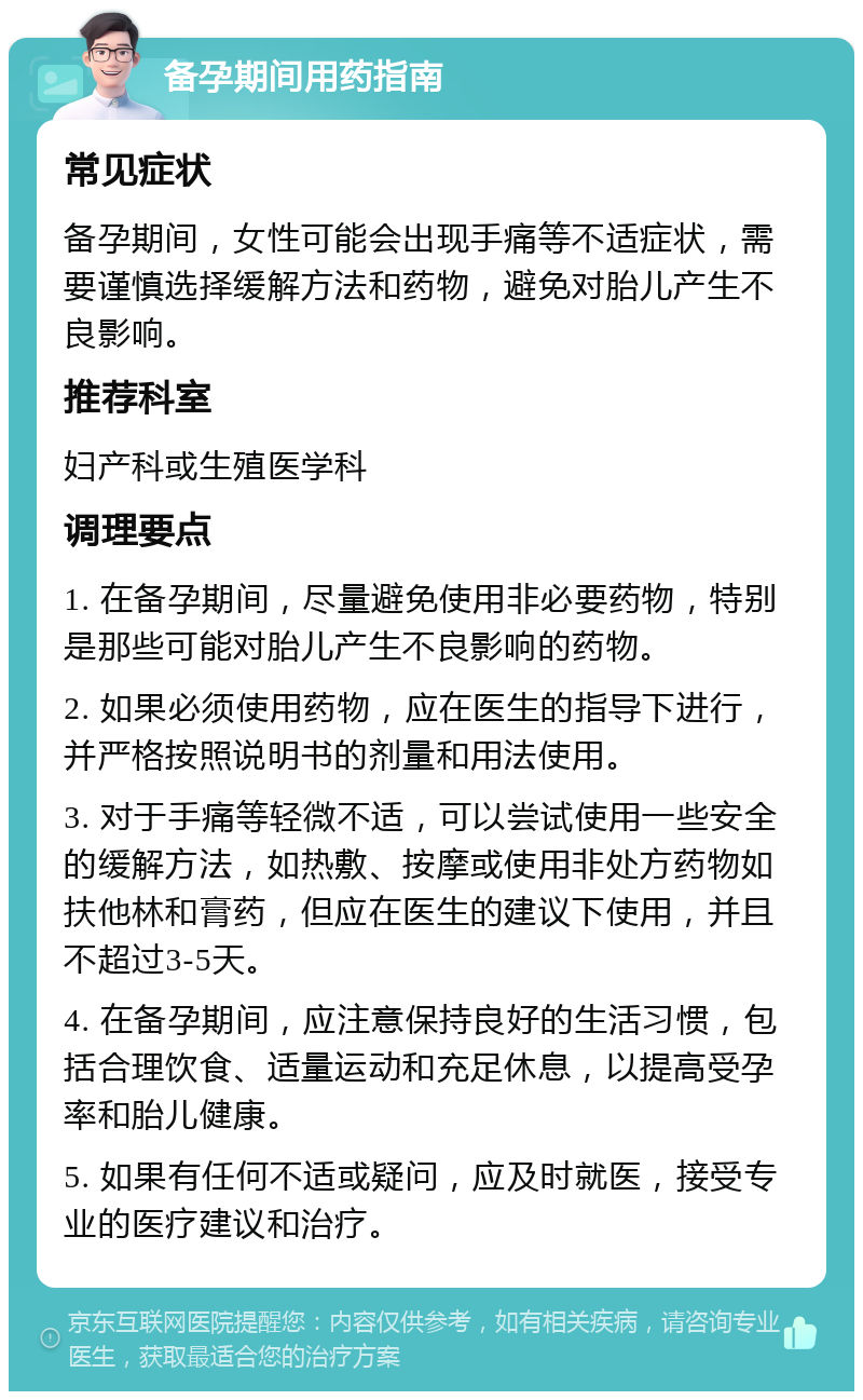 备孕期间用药指南 常见症状 备孕期间，女性可能会出现手痛等不适症状，需要谨慎选择缓解方法和药物，避免对胎儿产生不良影响。 推荐科室 妇产科或生殖医学科 调理要点 1. 在备孕期间，尽量避免使用非必要药物，特别是那些可能对胎儿产生不良影响的药物。 2. 如果必须使用药物，应在医生的指导下进行，并严格按照说明书的剂量和用法使用。 3. 对于手痛等轻微不适，可以尝试使用一些安全的缓解方法，如热敷、按摩或使用非处方药物如扶他林和膏药，但应在医生的建议下使用，并且不超过3-5天。 4. 在备孕期间，应注意保持良好的生活习惯，包括合理饮食、适量运动和充足休息，以提高受孕率和胎儿健康。 5. 如果有任何不适或疑问，应及时就医，接受专业的医疗建议和治疗。