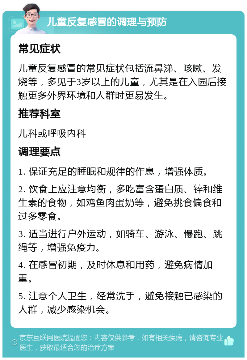 儿童反复感冒的调理与预防 常见症状 儿童反复感冒的常见症状包括流鼻涕、咳嗽、发烧等，多见于3岁以上的儿童，尤其是在入园后接触更多外界环境和人群时更易发生。 推荐科室 儿科或呼吸内科 调理要点 1. 保证充足的睡眠和规律的作息，增强体质。 2. 饮食上应注意均衡，多吃富含蛋白质、锌和维生素的食物，如鸡鱼肉蛋奶等，避免挑食偏食和过多零食。 3. 适当进行户外运动，如骑车、游泳、慢跑、跳绳等，增强免疫力。 4. 在感冒初期，及时休息和用药，避免病情加重。 5. 注意个人卫生，经常洗手，避免接触已感染的人群，减少感染机会。