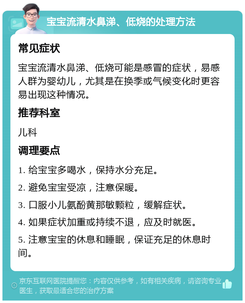 宝宝流清水鼻涕、低烧的处理方法 常见症状 宝宝流清水鼻涕、低烧可能是感冒的症状，易感人群为婴幼儿，尤其是在换季或气候变化时更容易出现这种情况。 推荐科室 儿科 调理要点 1. 给宝宝多喝水，保持水分充足。 2. 避免宝宝受凉，注意保暖。 3. 口服小儿氨酚黄那敏颗粒，缓解症状。 4. 如果症状加重或持续不退，应及时就医。 5. 注意宝宝的休息和睡眠，保证充足的休息时间。