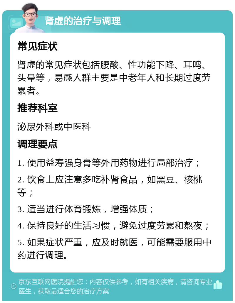 肾虚的治疗与调理 常见症状 肾虚的常见症状包括腰酸、性功能下降、耳鸣、头晕等，易感人群主要是中老年人和长期过度劳累者。 推荐科室 泌尿外科或中医科 调理要点 1. 使用益寿强身膏等外用药物进行局部治疗； 2. 饮食上应注意多吃补肾食品，如黑豆、核桃等； 3. 适当进行体育锻炼，增强体质； 4. 保持良好的生活习惯，避免过度劳累和熬夜； 5. 如果症状严重，应及时就医，可能需要服用中药进行调理。