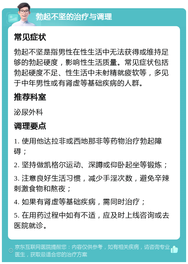 勃起不坚的治疗与调理 常见症状 勃起不坚是指男性在性生活中无法获得或维持足够的勃起硬度，影响性生活质量。常见症状包括勃起硬度不足、性生活中未射精就疲软等，多见于中年男性或有肾虚等基础疾病的人群。 推荐科室 泌尿外科 调理要点 1. 使用他达拉非或西地那非等药物治疗勃起障碍； 2. 坚持做凯格尔运动、深蹲或仰卧起坐等锻炼； 3. 注意良好生活习惯，减少手淫次数，避免辛辣刺激食物和熬夜； 4. 如果有肾虚等基础疾病，需同时治疗； 5. 在用药过程中如有不适，应及时上线咨询或去医院就诊。