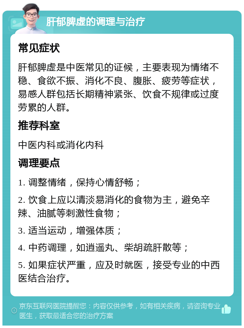 肝郁脾虚的调理与治疗 常见症状 肝郁脾虚是中医常见的证候，主要表现为情绪不稳、食欲不振、消化不良、腹胀、疲劳等症状，易感人群包括长期精神紧张、饮食不规律或过度劳累的人群。 推荐科室 中医内科或消化内科 调理要点 1. 调整情绪，保持心情舒畅； 2. 饮食上应以清淡易消化的食物为主，避免辛辣、油腻等刺激性食物； 3. 适当运动，增强体质； 4. 中药调理，如逍遥丸、柴胡疏肝散等； 5. 如果症状严重，应及时就医，接受专业的中西医结合治疗。