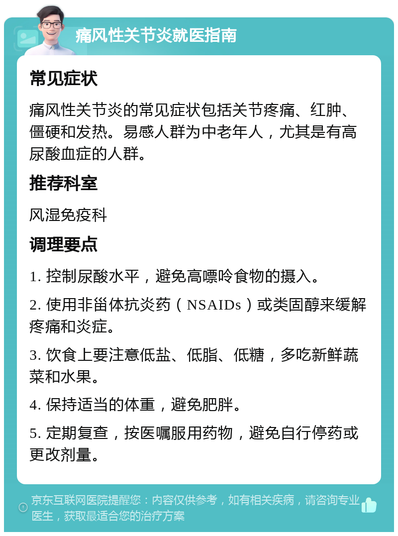 痛风性关节炎就医指南 常见症状 痛风性关节炎的常见症状包括关节疼痛、红肿、僵硬和发热。易感人群为中老年人，尤其是有高尿酸血症的人群。 推荐科室 风湿免疫科 调理要点 1. 控制尿酸水平，避免高嘌呤食物的摄入。 2. 使用非甾体抗炎药（NSAIDs）或类固醇来缓解疼痛和炎症。 3. 饮食上要注意低盐、低脂、低糖，多吃新鲜蔬菜和水果。 4. 保持适当的体重，避免肥胖。 5. 定期复查，按医嘱服用药物，避免自行停药或更改剂量。