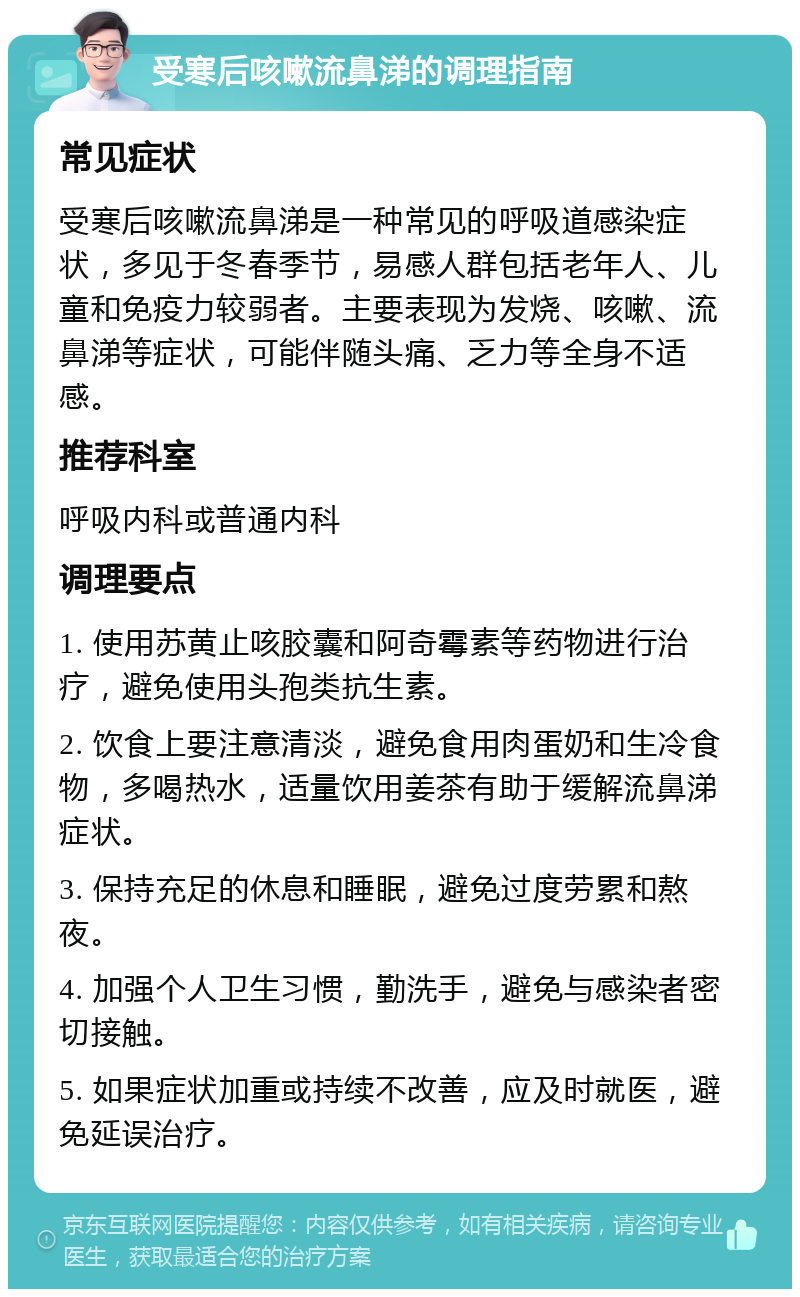 受寒后咳嗽流鼻涕的调理指南 常见症状 受寒后咳嗽流鼻涕是一种常见的呼吸道感染症状，多见于冬春季节，易感人群包括老年人、儿童和免疫力较弱者。主要表现为发烧、咳嗽、流鼻涕等症状，可能伴随头痛、乏力等全身不适感。 推荐科室 呼吸内科或普通内科 调理要点 1. 使用苏黄止咳胶囊和阿奇霉素等药物进行治疗，避免使用头孢类抗生素。 2. 饮食上要注意清淡，避免食用肉蛋奶和生冷食物，多喝热水，适量饮用姜茶有助于缓解流鼻涕症状。 3. 保持充足的休息和睡眠，避免过度劳累和熬夜。 4. 加强个人卫生习惯，勤洗手，避免与感染者密切接触。 5. 如果症状加重或持续不改善，应及时就医，避免延误治疗。