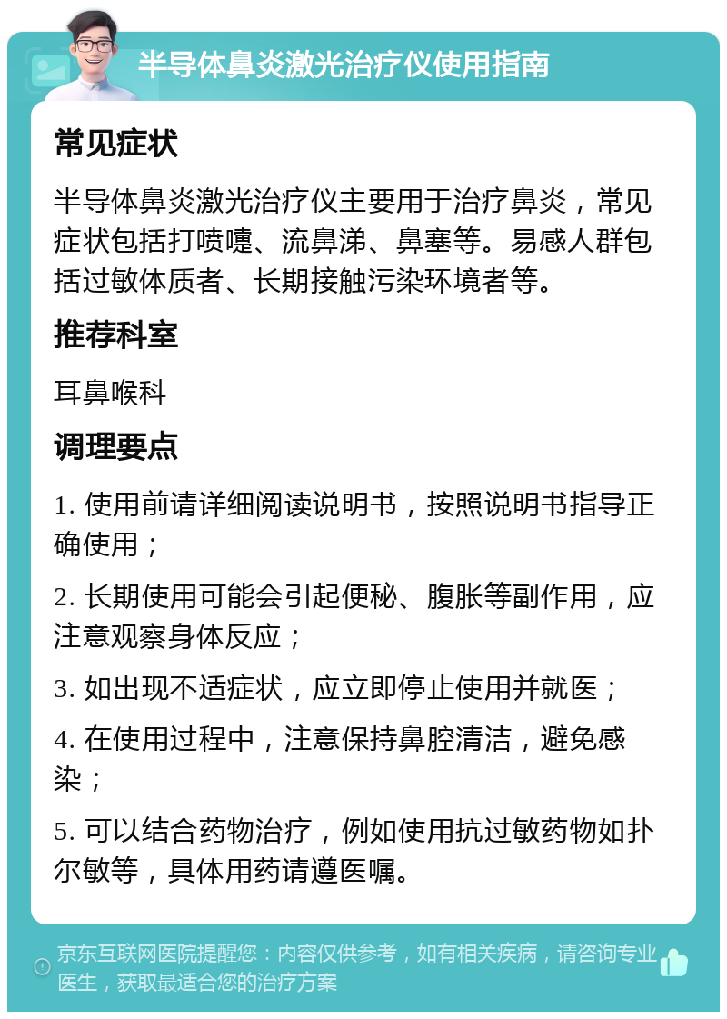 半导体鼻炎激光治疗仪使用指南 常见症状 半导体鼻炎激光治疗仪主要用于治疗鼻炎，常见症状包括打喷嚏、流鼻涕、鼻塞等。易感人群包括过敏体质者、长期接触污染环境者等。 推荐科室 耳鼻喉科 调理要点 1. 使用前请详细阅读说明书，按照说明书指导正确使用； 2. 长期使用可能会引起便秘、腹胀等副作用，应注意观察身体反应； 3. 如出现不适症状，应立即停止使用并就医； 4. 在使用过程中，注意保持鼻腔清洁，避免感染； 5. 可以结合药物治疗，例如使用抗过敏药物如扑尔敏等，具体用药请遵医嘱。