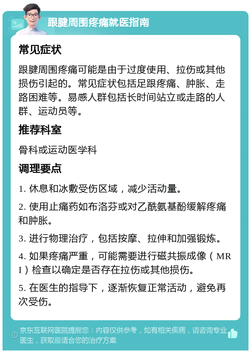 跟腱周围疼痛就医指南 常见症状 跟腱周围疼痛可能是由于过度使用、拉伤或其他损伤引起的。常见症状包括足跟疼痛、肿胀、走路困难等。易感人群包括长时间站立或走路的人群、运动员等。 推荐科室 骨科或运动医学科 调理要点 1. 休息和冰敷受伤区域，减少活动量。 2. 使用止痛药如布洛芬或对乙酰氨基酚缓解疼痛和肿胀。 3. 进行物理治疗，包括按摩、拉伸和加强锻炼。 4. 如果疼痛严重，可能需要进行磁共振成像（MRI）检查以确定是否存在拉伤或其他损伤。 5. 在医生的指导下，逐渐恢复正常活动，避免再次受伤。