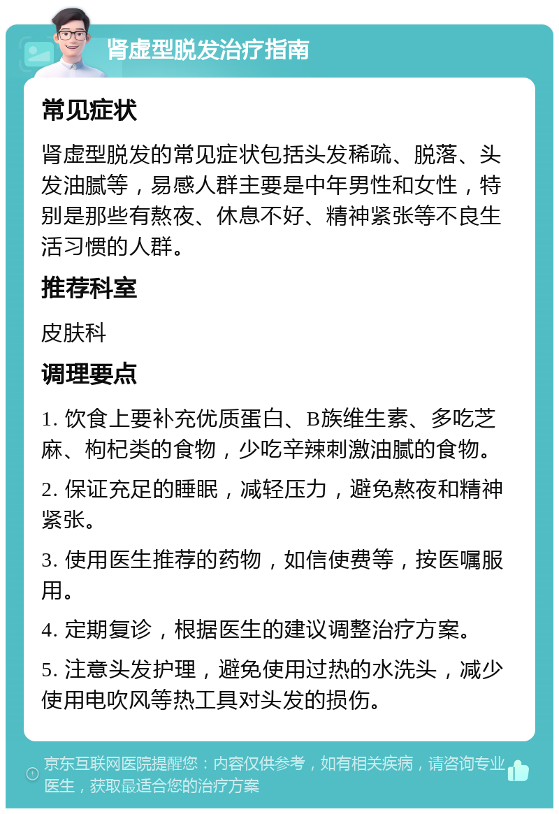 肾虚型脱发治疗指南 常见症状 肾虚型脱发的常见症状包括头发稀疏、脱落、头发油腻等，易感人群主要是中年男性和女性，特别是那些有熬夜、休息不好、精神紧张等不良生活习惯的人群。 推荐科室 皮肤科 调理要点 1. 饮食上要补充优质蛋白、B族维生素、多吃芝麻、枸杞类的食物，少吃辛辣刺激油腻的食物。 2. 保证充足的睡眠，减轻压力，避免熬夜和精神紧张。 3. 使用医生推荐的药物，如信使费等，按医嘱服用。 4. 定期复诊，根据医生的建议调整治疗方案。 5. 注意头发护理，避免使用过热的水洗头，减少使用电吹风等热工具对头发的损伤。