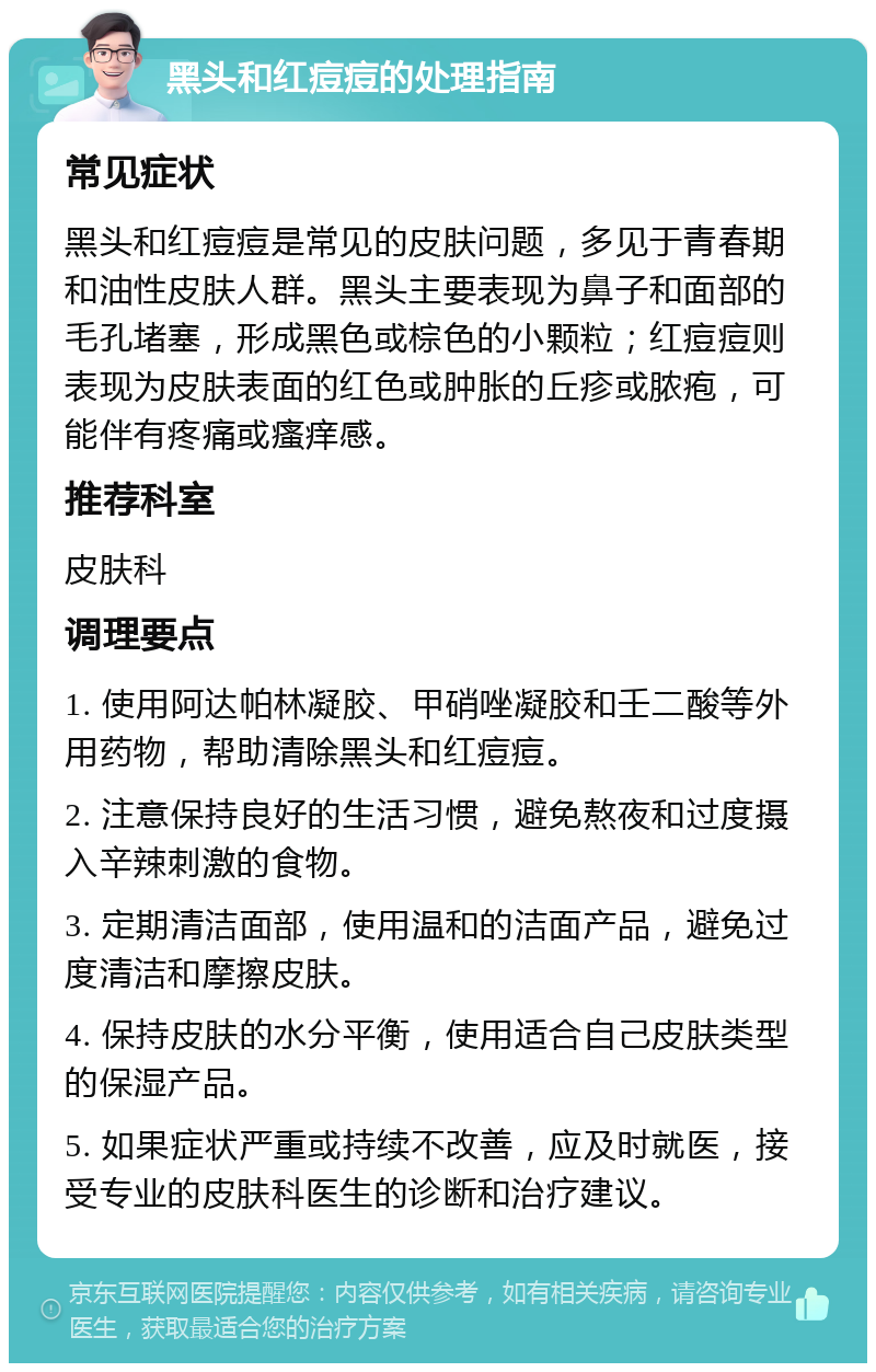 黑头和红痘痘的处理指南 常见症状 黑头和红痘痘是常见的皮肤问题，多见于青春期和油性皮肤人群。黑头主要表现为鼻子和面部的毛孔堵塞，形成黑色或棕色的小颗粒；红痘痘则表现为皮肤表面的红色或肿胀的丘疹或脓疱，可能伴有疼痛或瘙痒感。 推荐科室 皮肤科 调理要点 1. 使用阿达帕林凝胶、甲硝唑凝胶和壬二酸等外用药物，帮助清除黑头和红痘痘。 2. 注意保持良好的生活习惯，避免熬夜和过度摄入辛辣刺激的食物。 3. 定期清洁面部，使用温和的洁面产品，避免过度清洁和摩擦皮肤。 4. 保持皮肤的水分平衡，使用适合自己皮肤类型的保湿产品。 5. 如果症状严重或持续不改善，应及时就医，接受专业的皮肤科医生的诊断和治疗建议。