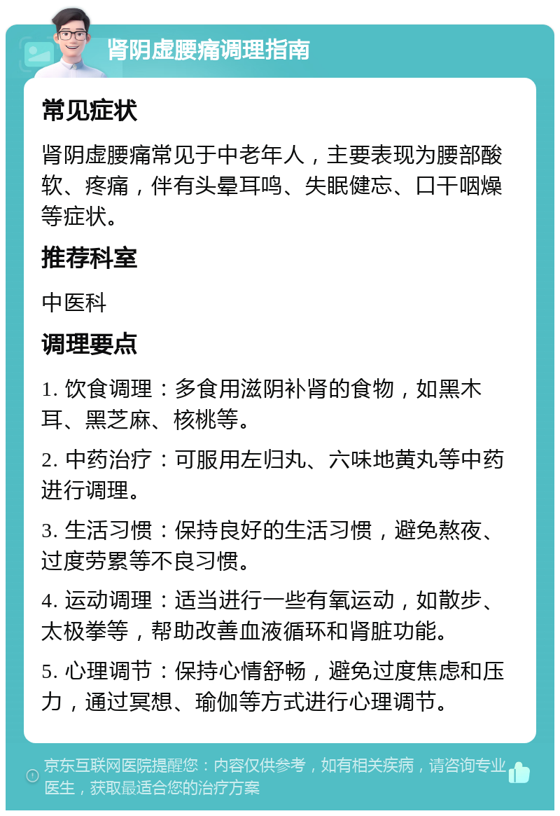 肾阴虚腰痛调理指南 常见症状 肾阴虚腰痛常见于中老年人，主要表现为腰部酸软、疼痛，伴有头晕耳鸣、失眠健忘、口干咽燥等症状。 推荐科室 中医科 调理要点 1. 饮食调理：多食用滋阴补肾的食物，如黑木耳、黑芝麻、核桃等。 2. 中药治疗：可服用左归丸、六味地黄丸等中药进行调理。 3. 生活习惯：保持良好的生活习惯，避免熬夜、过度劳累等不良习惯。 4. 运动调理：适当进行一些有氧运动，如散步、太极拳等，帮助改善血液循环和肾脏功能。 5. 心理调节：保持心情舒畅，避免过度焦虑和压力，通过冥想、瑜伽等方式进行心理调节。