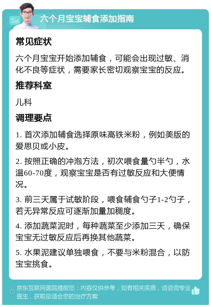 六个月宝宝辅食添加指南 常见症状 六个月宝宝开始添加辅食，可能会出现过敏、消化不良等症状，需要家长密切观察宝宝的反应。 推荐科室 儿科 调理要点 1. 首次添加辅食选择原味高铁米粉，例如美版的爱思贝或小皮。 2. 按照正确的冲泡方法，初次喂食量勺半勺，水温60-70度，观察宝宝是否有过敏反应和大便情况。 3. 前三天属于试敏阶段，喂食辅食勺子1-2勺子，若无异常反应可逐渐加量加稠度。 4. 添加蔬菜泥时，每种蔬菜至少添加三天，确保宝宝无过敏反应后再换其他蔬菜。 5. 水果泥建议单独喂食，不要与米粉混合，以防宝宝挑食。