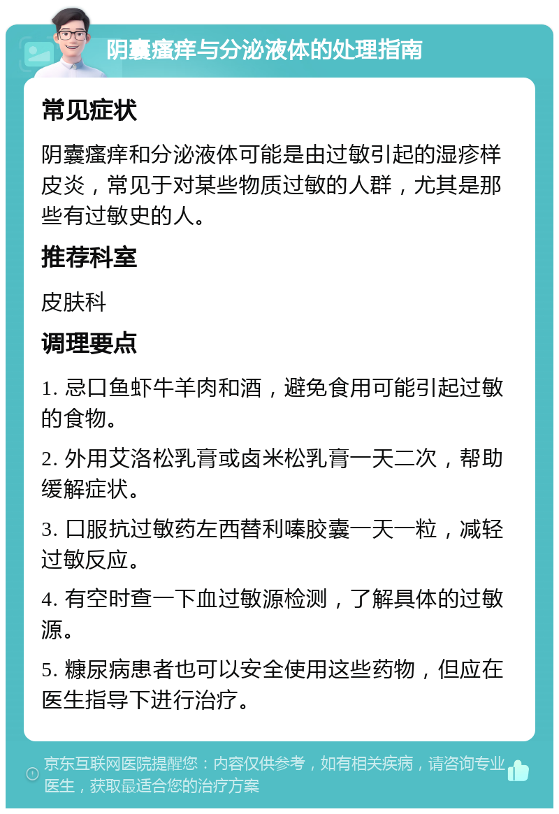 阴囊瘙痒与分泌液体的处理指南 常见症状 阴囊瘙痒和分泌液体可能是由过敏引起的湿疹样皮炎，常见于对某些物质过敏的人群，尤其是那些有过敏史的人。 推荐科室 皮肤科 调理要点 1. 忌口鱼虾牛羊肉和酒，避免食用可能引起过敏的食物。 2. 外用艾洛松乳膏或卤米松乳膏一天二次，帮助缓解症状。 3. 口服抗过敏药左西替利嗪胶囊一天一粒，减轻过敏反应。 4. 有空时查一下血过敏源检测，了解具体的过敏源。 5. 糠尿病患者也可以安全使用这些药物，但应在医生指导下进行治疗。