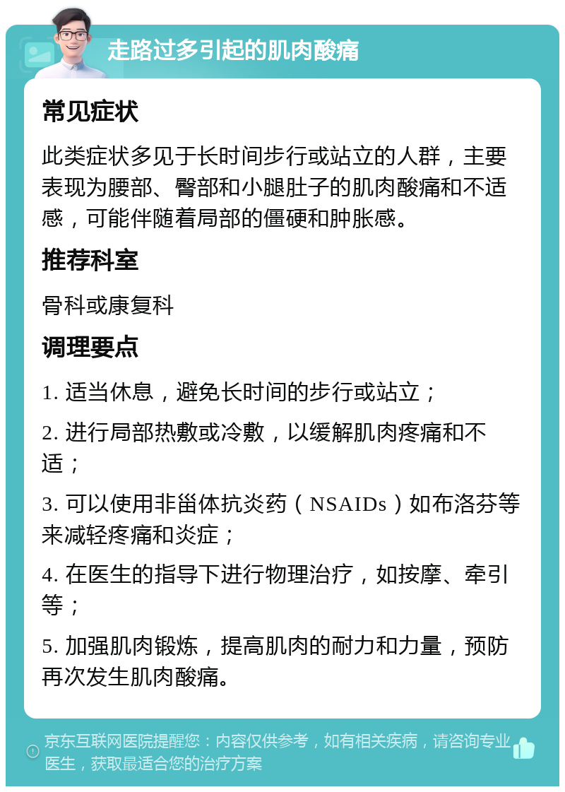 走路过多引起的肌肉酸痛 常见症状 此类症状多见于长时间步行或站立的人群，主要表现为腰部、臀部和小腿肚子的肌肉酸痛和不适感，可能伴随着局部的僵硬和肿胀感。 推荐科室 骨科或康复科 调理要点 1. 适当休息，避免长时间的步行或站立； 2. 进行局部热敷或冷敷，以缓解肌肉疼痛和不适； 3. 可以使用非甾体抗炎药（NSAIDs）如布洛芬等来减轻疼痛和炎症； 4. 在医生的指导下进行物理治疗，如按摩、牵引等； 5. 加强肌肉锻炼，提高肌肉的耐力和力量，预防再次发生肌肉酸痛。