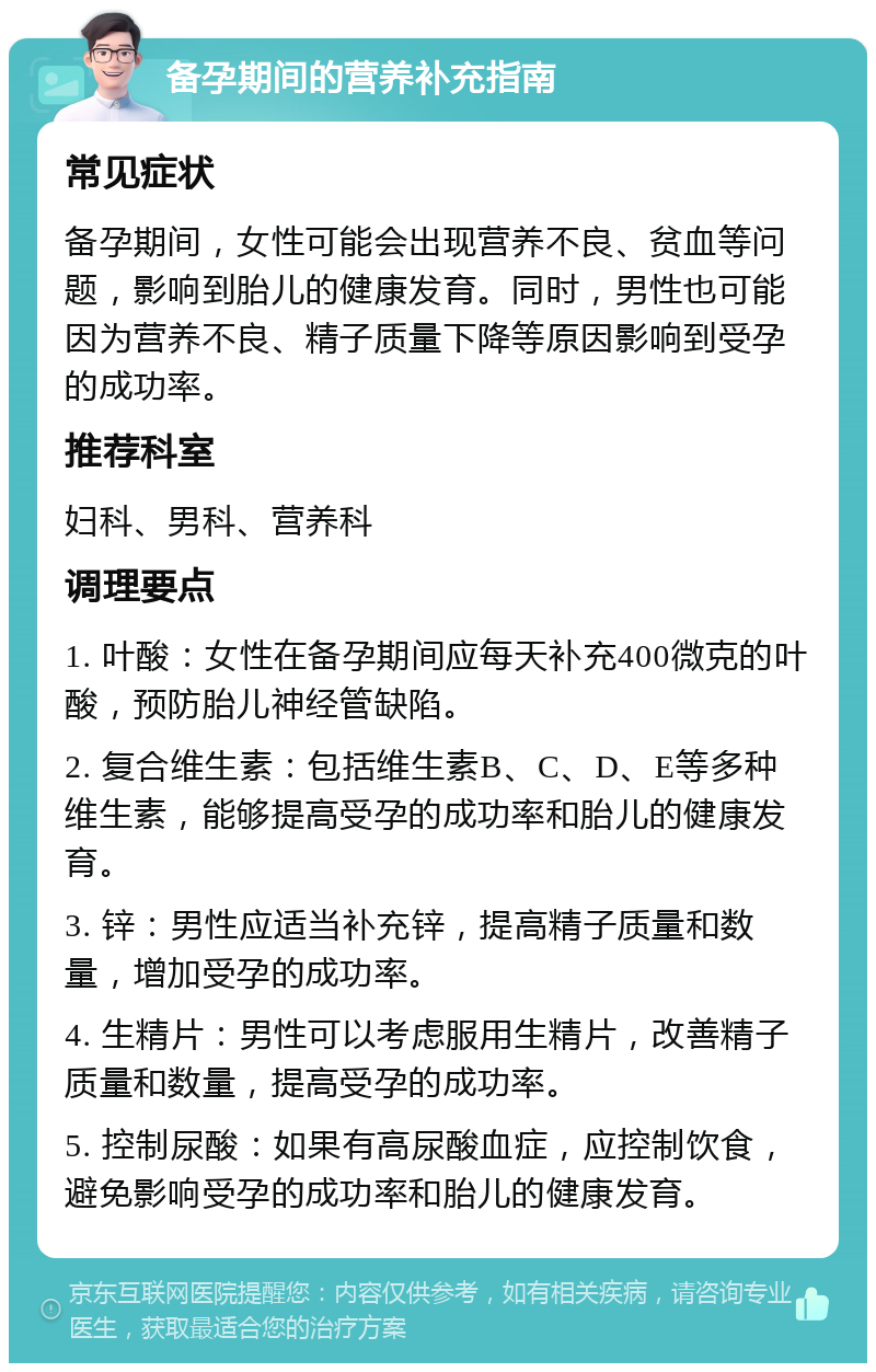 备孕期间的营养补充指南 常见症状 备孕期间，女性可能会出现营养不良、贫血等问题，影响到胎儿的健康发育。同时，男性也可能因为营养不良、精子质量下降等原因影响到受孕的成功率。 推荐科室 妇科、男科、营养科 调理要点 1. 叶酸：女性在备孕期间应每天补充400微克的叶酸，预防胎儿神经管缺陷。 2. 复合维生素：包括维生素B、C、D、E等多种维生素，能够提高受孕的成功率和胎儿的健康发育。 3. 锌：男性应适当补充锌，提高精子质量和数量，增加受孕的成功率。 4. 生精片：男性可以考虑服用生精片，改善精子质量和数量，提高受孕的成功率。 5. 控制尿酸：如果有高尿酸血症，应控制饮食，避免影响受孕的成功率和胎儿的健康发育。