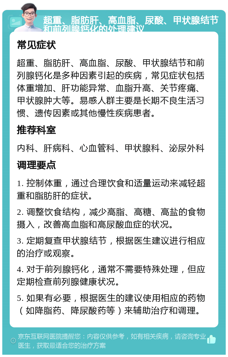 超重、脂肪肝、高血脂、尿酸、甲状腺结节和前列腺钙化的处理建议 常见症状 超重、脂肪肝、高血脂、尿酸、甲状腺结节和前列腺钙化是多种因素引起的疾病，常见症状包括体重增加、肝功能异常、血脂升高、关节疼痛、甲状腺肿大等。易感人群主要是长期不良生活习惯、遗传因素或其他慢性疾病患者。 推荐科室 内科、肝病科、心血管科、甲状腺科、泌尿外科 调理要点 1. 控制体重，通过合理饮食和适量运动来减轻超重和脂肪肝的症状。 2. 调整饮食结构，减少高脂、高糖、高盐的食物摄入，改善高血脂和高尿酸血症的状况。 3. 定期复查甲状腺结节，根据医生建议进行相应的治疗或观察。 4. 对于前列腺钙化，通常不需要特殊处理，但应定期检查前列腺健康状况。 5. 如果有必要，根据医生的建议使用相应的药物（如降脂药、降尿酸药等）来辅助治疗和调理。