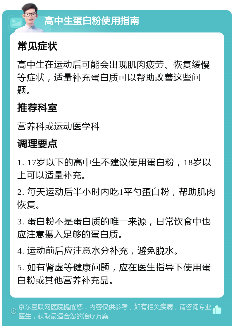 高中生蛋白粉使用指南 常见症状 高中生在运动后可能会出现肌肉疲劳、恢复缓慢等症状，适量补充蛋白质可以帮助改善这些问题。 推荐科室 营养科或运动医学科 调理要点 1. 17岁以下的高中生不建议使用蛋白粉，18岁以上可以适量补充。 2. 每天运动后半小时内吃1平勺蛋白粉，帮助肌肉恢复。 3. 蛋白粉不是蛋白质的唯一来源，日常饮食中也应注意摄入足够的蛋白质。 4. 运动前后应注意水分补充，避免脱水。 5. 如有肾虚等健康问题，应在医生指导下使用蛋白粉或其他营养补充品。