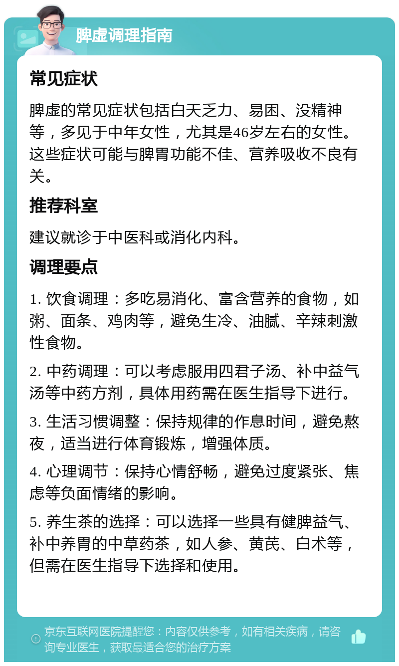 脾虚调理指南 常见症状 脾虚的常见症状包括白天乏力、易困、没精神等，多见于中年女性，尤其是46岁左右的女性。这些症状可能与脾胃功能不佳、营养吸收不良有关。 推荐科室 建议就诊于中医科或消化内科。 调理要点 1. 饮食调理：多吃易消化、富含营养的食物，如粥、面条、鸡肉等，避免生冷、油腻、辛辣刺激性食物。 2. 中药调理：可以考虑服用四君子汤、补中益气汤等中药方剂，具体用药需在医生指导下进行。 3. 生活习惯调整：保持规律的作息时间，避免熬夜，适当进行体育锻炼，增强体质。 4. 心理调节：保持心情舒畅，避免过度紧张、焦虑等负面情绪的影响。 5. 养生茶的选择：可以选择一些具有健脾益气、补中养胃的中草药茶，如人参、黄芪、白术等，但需在医生指导下选择和使用。