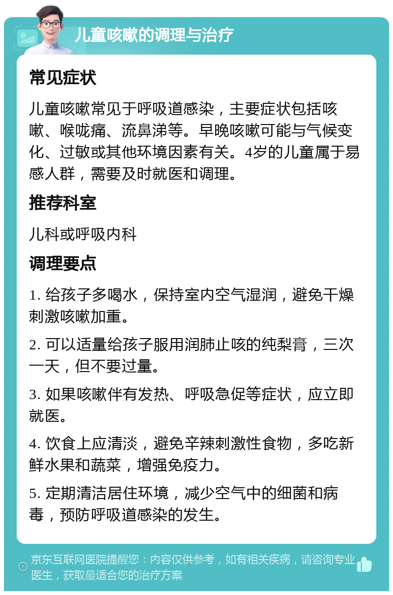 儿童咳嗽的调理与治疗 常见症状 儿童咳嗽常见于呼吸道感染，主要症状包括咳嗽、喉咙痛、流鼻涕等。早晚咳嗽可能与气候变化、过敏或其他环境因素有关。4岁的儿童属于易感人群，需要及时就医和调理。 推荐科室 儿科或呼吸内科 调理要点 1. 给孩子多喝水，保持室内空气湿润，避免干燥刺激咳嗽加重。 2. 可以适量给孩子服用润肺止咳的纯梨膏，三次一天，但不要过量。 3. 如果咳嗽伴有发热、呼吸急促等症状，应立即就医。 4. 饮食上应清淡，避免辛辣刺激性食物，多吃新鲜水果和蔬菜，增强免疫力。 5. 定期清洁居住环境，减少空气中的细菌和病毒，预防呼吸道感染的发生。