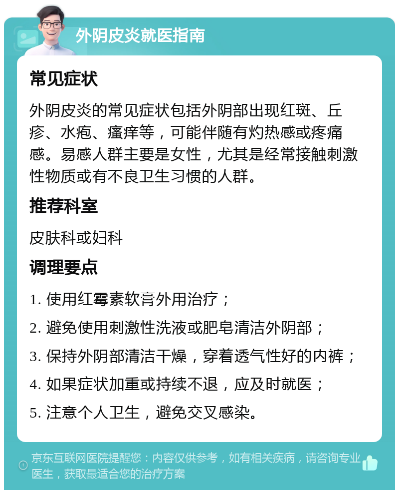 外阴皮炎就医指南 常见症状 外阴皮炎的常见症状包括外阴部出现红斑、丘疹、水疱、瘙痒等，可能伴随有灼热感或疼痛感。易感人群主要是女性，尤其是经常接触刺激性物质或有不良卫生习惯的人群。 推荐科室 皮肤科或妇科 调理要点 1. 使用红霉素软膏外用治疗； 2. 避免使用刺激性洗液或肥皂清洁外阴部； 3. 保持外阴部清洁干燥，穿着透气性好的内裤； 4. 如果症状加重或持续不退，应及时就医； 5. 注意个人卫生，避免交叉感染。