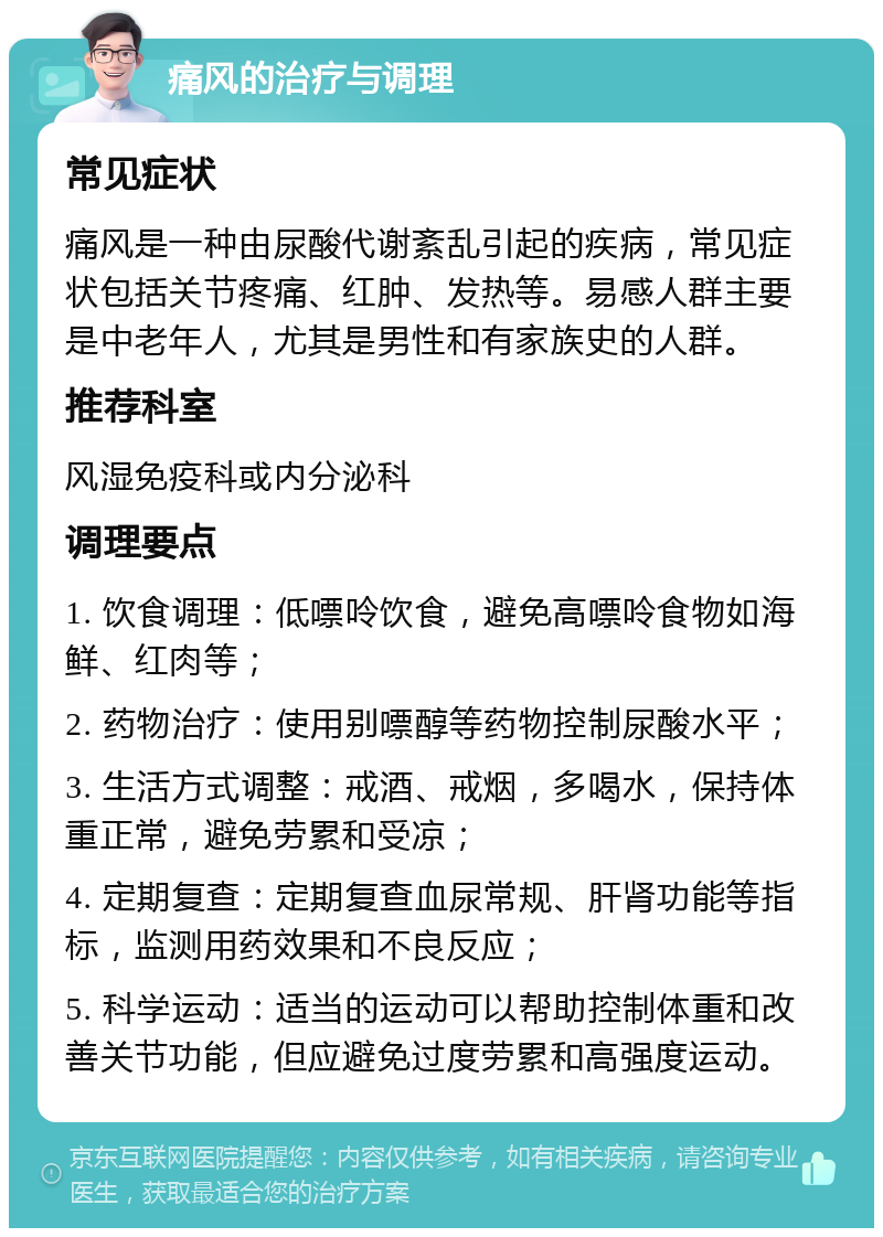 痛风的治疗与调理 常见症状 痛风是一种由尿酸代谢紊乱引起的疾病，常见症状包括关节疼痛、红肿、发热等。易感人群主要是中老年人，尤其是男性和有家族史的人群。 推荐科室 风湿免疫科或内分泌科 调理要点 1. 饮食调理：低嘌呤饮食，避免高嘌呤食物如海鲜、红肉等； 2. 药物治疗：使用别嘌醇等药物控制尿酸水平； 3. 生活方式调整：戒酒、戒烟，多喝水，保持体重正常，避免劳累和受凉； 4. 定期复查：定期复查血尿常规、肝肾功能等指标，监测用药效果和不良反应； 5. 科学运动：适当的运动可以帮助控制体重和改善关节功能，但应避免过度劳累和高强度运动。