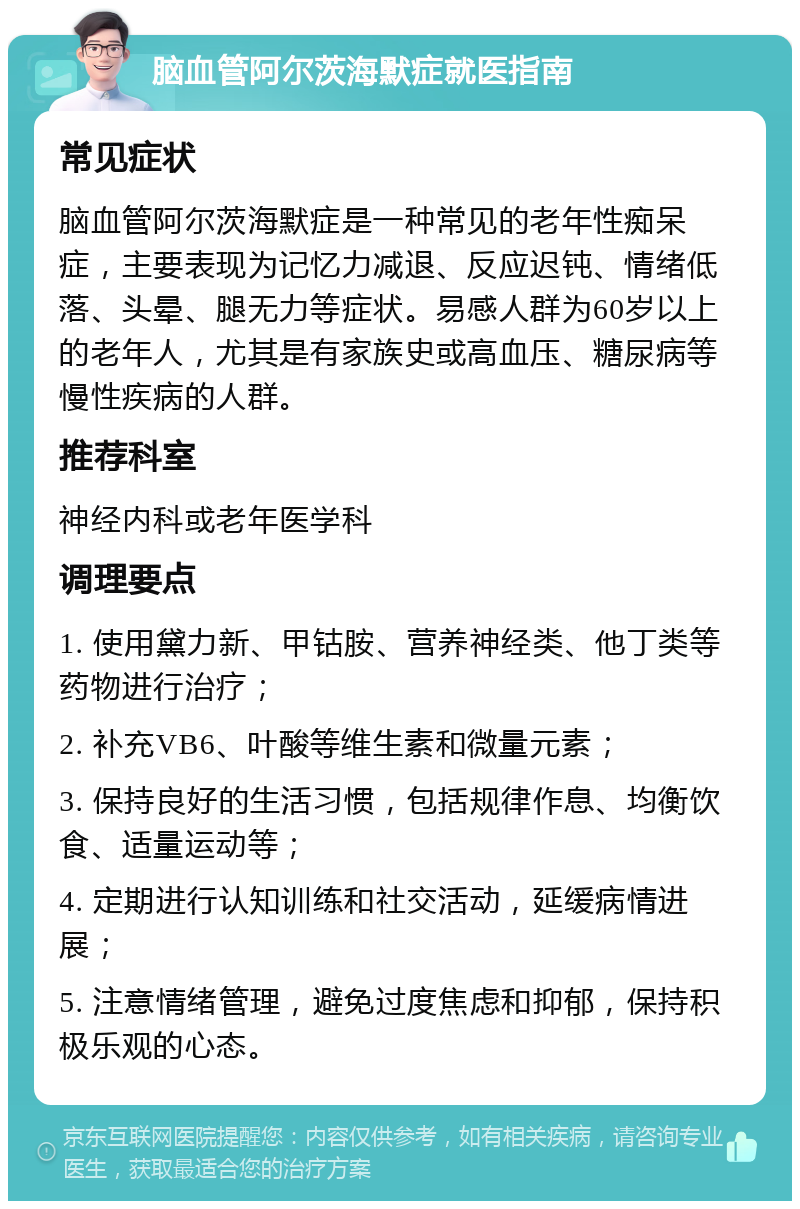 脑血管阿尔茨海默症就医指南 常见症状 脑血管阿尔茨海默症是一种常见的老年性痴呆症，主要表现为记忆力减退、反应迟钝、情绪低落、头晕、腿无力等症状。易感人群为60岁以上的老年人，尤其是有家族史或高血压、糖尿病等慢性疾病的人群。 推荐科室 神经内科或老年医学科 调理要点 1. 使用黛力新、甲钴胺、营养神经类、他丁类等药物进行治疗； 2. 补充VB6、叶酸等维生素和微量元素； 3. 保持良好的生活习惯，包括规律作息、均衡饮食、适量运动等； 4. 定期进行认知训练和社交活动，延缓病情进展； 5. 注意情绪管理，避免过度焦虑和抑郁，保持积极乐观的心态。