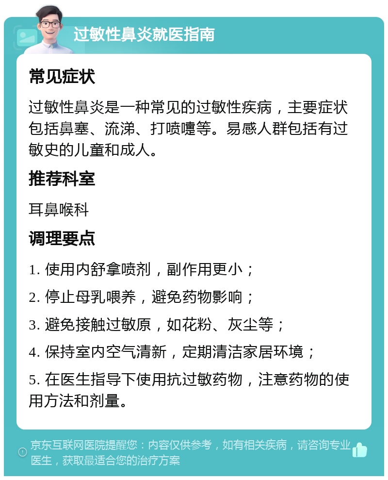 过敏性鼻炎就医指南 常见症状 过敏性鼻炎是一种常见的过敏性疾病，主要症状包括鼻塞、流涕、打喷嚏等。易感人群包括有过敏史的儿童和成人。 推荐科室 耳鼻喉科 调理要点 1. 使用内舒拿喷剂，副作用更小； 2. 停止母乳喂养，避免药物影响； 3. 避免接触过敏原，如花粉、灰尘等； 4. 保持室内空气清新，定期清洁家居环境； 5. 在医生指导下使用抗过敏药物，注意药物的使用方法和剂量。