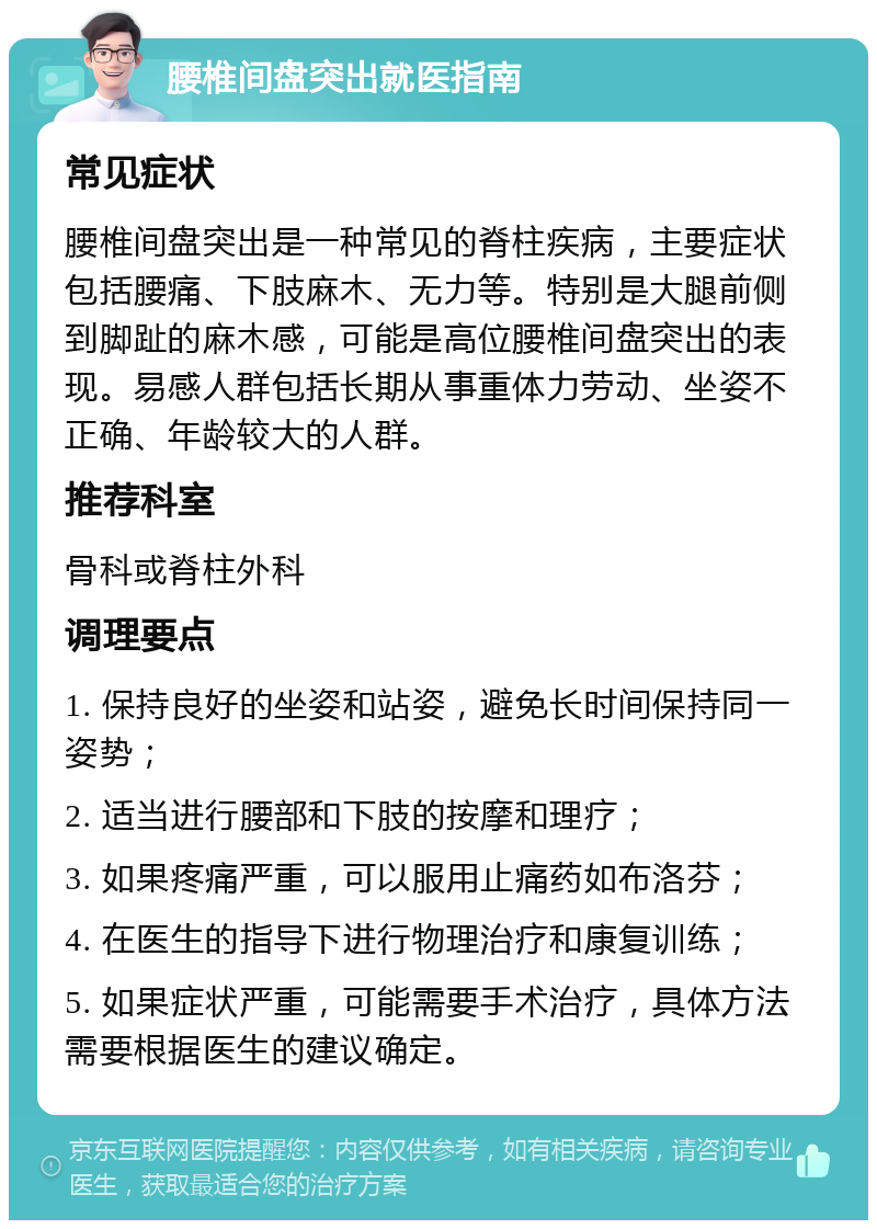 腰椎间盘突出就医指南 常见症状 腰椎间盘突出是一种常见的脊柱疾病，主要症状包括腰痛、下肢麻木、无力等。特别是大腿前侧到脚趾的麻木感，可能是高位腰椎间盘突出的表现。易感人群包括长期从事重体力劳动、坐姿不正确、年龄较大的人群。 推荐科室 骨科或脊柱外科 调理要点 1. 保持良好的坐姿和站姿，避免长时间保持同一姿势； 2. 适当进行腰部和下肢的按摩和理疗； 3. 如果疼痛严重，可以服用止痛药如布洛芬； 4. 在医生的指导下进行物理治疗和康复训练； 5. 如果症状严重，可能需要手术治疗，具体方法需要根据医生的建议确定。