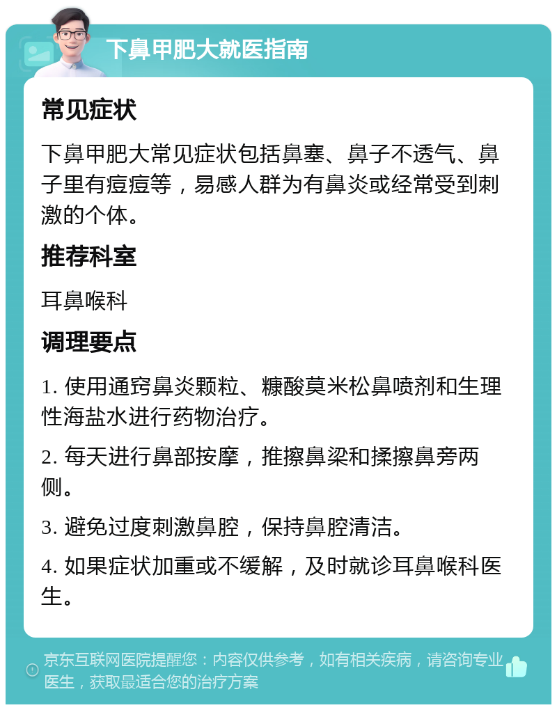 下鼻甲肥大就医指南 常见症状 下鼻甲肥大常见症状包括鼻塞、鼻子不透气、鼻子里有痘痘等，易感人群为有鼻炎或经常受到刺激的个体。 推荐科室 耳鼻喉科 调理要点 1. 使用通窍鼻炎颗粒、糠酸莫米松鼻喷剂和生理性海盐水进行药物治疗。 2. 每天进行鼻部按摩，推擦鼻梁和揉擦鼻旁两侧。 3. 避免过度刺激鼻腔，保持鼻腔清洁。 4. 如果症状加重或不缓解，及时就诊耳鼻喉科医生。