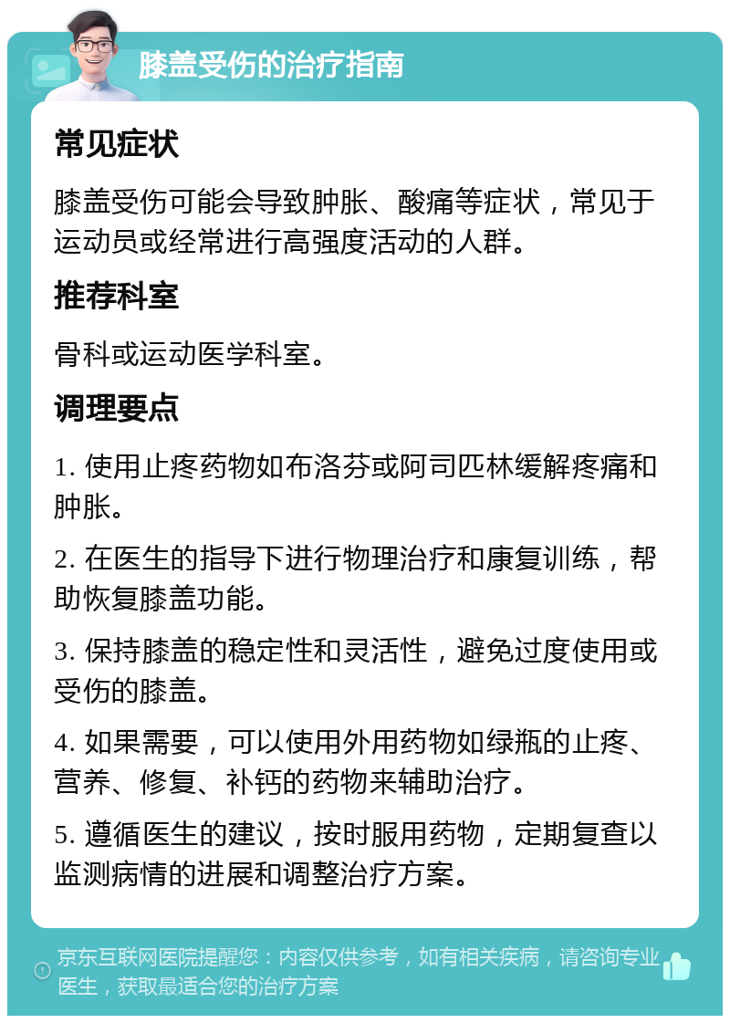 膝盖受伤的治疗指南 常见症状 膝盖受伤可能会导致肿胀、酸痛等症状，常见于运动员或经常进行高强度活动的人群。 推荐科室 骨科或运动医学科室。 调理要点 1. 使用止疼药物如布洛芬或阿司匹林缓解疼痛和肿胀。 2. 在医生的指导下进行物理治疗和康复训练，帮助恢复膝盖功能。 3. 保持膝盖的稳定性和灵活性，避免过度使用或受伤的膝盖。 4. 如果需要，可以使用外用药物如绿瓶的止疼、营养、修复、补钙的药物来辅助治疗。 5. 遵循医生的建议，按时服用药物，定期复查以监测病情的进展和调整治疗方案。