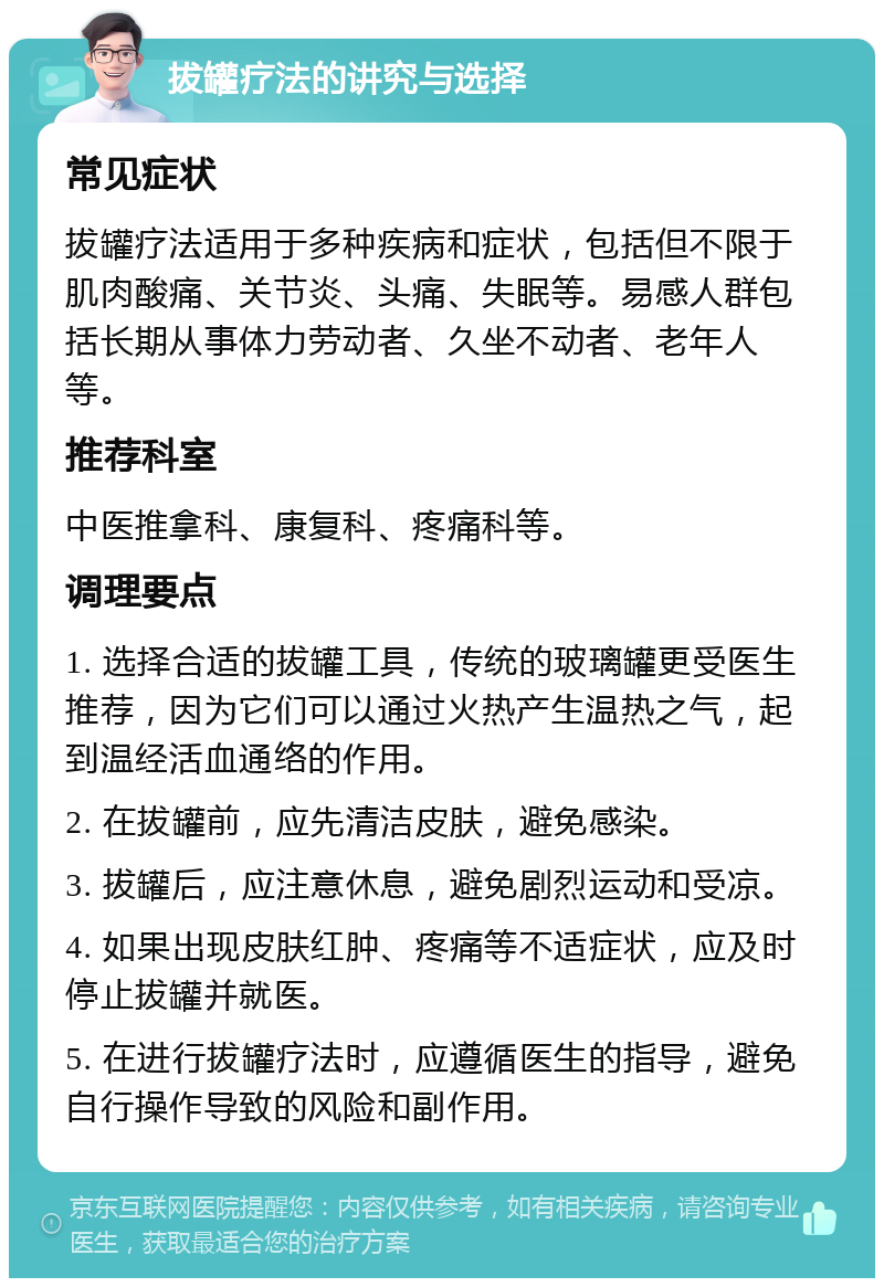 拔罐疗法的讲究与选择 常见症状 拔罐疗法适用于多种疾病和症状，包括但不限于肌肉酸痛、关节炎、头痛、失眠等。易感人群包括长期从事体力劳动者、久坐不动者、老年人等。 推荐科室 中医推拿科、康复科、疼痛科等。 调理要点 1. 选择合适的拔罐工具，传统的玻璃罐更受医生推荐，因为它们可以通过火热产生温热之气，起到温经活血通络的作用。 2. 在拔罐前，应先清洁皮肤，避免感染。 3. 拔罐后，应注意休息，避免剧烈运动和受凉。 4. 如果出现皮肤红肿、疼痛等不适症状，应及时停止拔罐并就医。 5. 在进行拔罐疗法时，应遵循医生的指导，避免自行操作导致的风险和副作用。