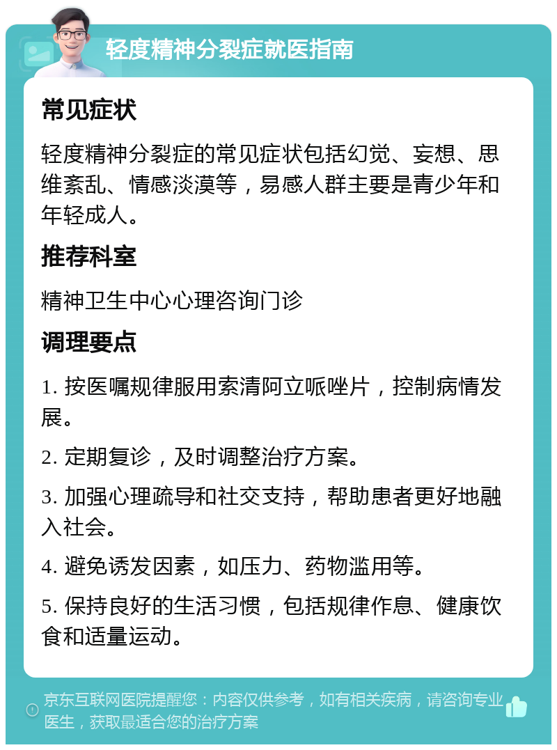 轻度精神分裂症就医指南 常见症状 轻度精神分裂症的常见症状包括幻觉、妄想、思维紊乱、情感淡漠等，易感人群主要是青少年和年轻成人。 推荐科室 精神卫生中心心理咨询门诊 调理要点 1. 按医嘱规律服用索清阿立哌唑片，控制病情发展。 2. 定期复诊，及时调整治疗方案。 3. 加强心理疏导和社交支持，帮助患者更好地融入社会。 4. 避免诱发因素，如压力、药物滥用等。 5. 保持良好的生活习惯，包括规律作息、健康饮食和适量运动。