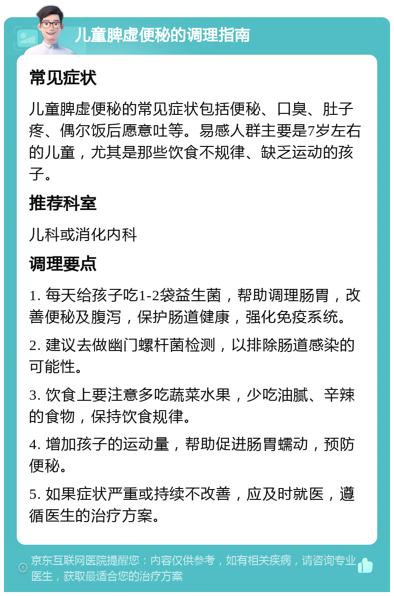 儿童脾虚便秘的调理指南 常见症状 儿童脾虚便秘的常见症状包括便秘、口臭、肚子疼、偶尔饭后愿意吐等。易感人群主要是7岁左右的儿童，尤其是那些饮食不规律、缺乏运动的孩子。 推荐科室 儿科或消化内科 调理要点 1. 每天给孩子吃1-2袋益生菌，帮助调理肠胃，改善便秘及腹泻，保护肠道健康，强化免疫系统。 2. 建议去做幽门螺杆菌检测，以排除肠道感染的可能性。 3. 饮食上要注意多吃蔬菜水果，少吃油腻、辛辣的食物，保持饮食规律。 4. 增加孩子的运动量，帮助促进肠胃蠕动，预防便秘。 5. 如果症状严重或持续不改善，应及时就医，遵循医生的治疗方案。