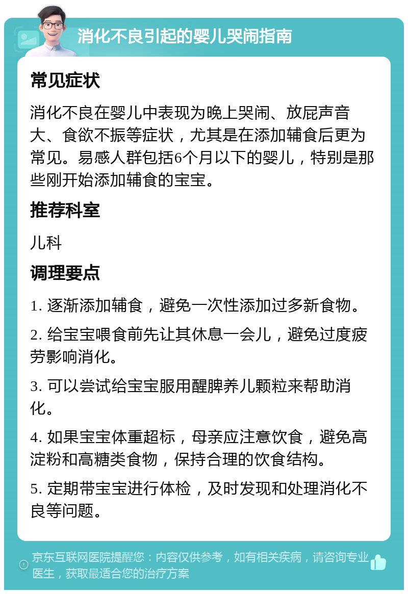 消化不良引起的婴儿哭闹指南 常见症状 消化不良在婴儿中表现为晚上哭闹、放屁声音大、食欲不振等症状，尤其是在添加辅食后更为常见。易感人群包括6个月以下的婴儿，特别是那些刚开始添加辅食的宝宝。 推荐科室 儿科 调理要点 1. 逐渐添加辅食，避免一次性添加过多新食物。 2. 给宝宝喂食前先让其休息一会儿，避免过度疲劳影响消化。 3. 可以尝试给宝宝服用醒脾养儿颗粒来帮助消化。 4. 如果宝宝体重超标，母亲应注意饮食，避免高淀粉和高糖类食物，保持合理的饮食结构。 5. 定期带宝宝进行体检，及时发现和处理消化不良等问题。