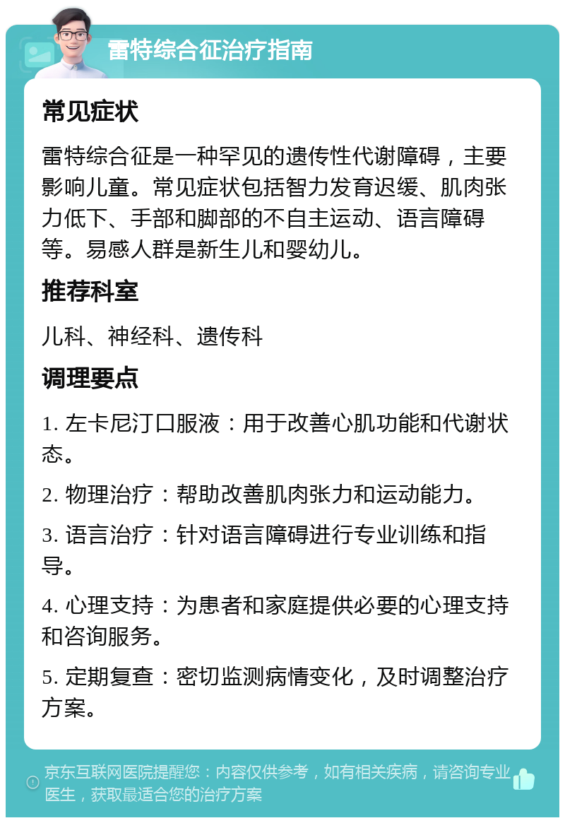 雷特综合征治疗指南 常见症状 雷特综合征是一种罕见的遗传性代谢障碍，主要影响儿童。常见症状包括智力发育迟缓、肌肉张力低下、手部和脚部的不自主运动、语言障碍等。易感人群是新生儿和婴幼儿。 推荐科室 儿科、神经科、遗传科 调理要点 1. 左卡尼汀口服液：用于改善心肌功能和代谢状态。 2. 物理治疗：帮助改善肌肉张力和运动能力。 3. 语言治疗：针对语言障碍进行专业训练和指导。 4. 心理支持：为患者和家庭提供必要的心理支持和咨询服务。 5. 定期复查：密切监测病情变化，及时调整治疗方案。