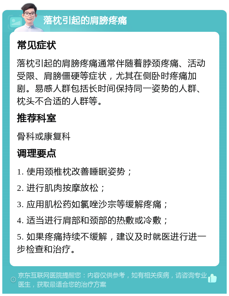 落枕引起的肩膀疼痛 常见症状 落枕引起的肩膀疼痛通常伴随着脖颈疼痛、活动受限、肩膀僵硬等症状，尤其在侧卧时疼痛加剧。易感人群包括长时间保持同一姿势的人群、枕头不合适的人群等。 推荐科室 骨科或康复科 调理要点 1. 使用颈椎枕改善睡眠姿势； 2. 进行肌肉按摩放松； 3. 应用肌松药如氯唑沙宗等缓解疼痛； 4. 适当进行肩部和颈部的热敷或冷敷； 5. 如果疼痛持续不缓解，建议及时就医进行进一步检查和治疗。