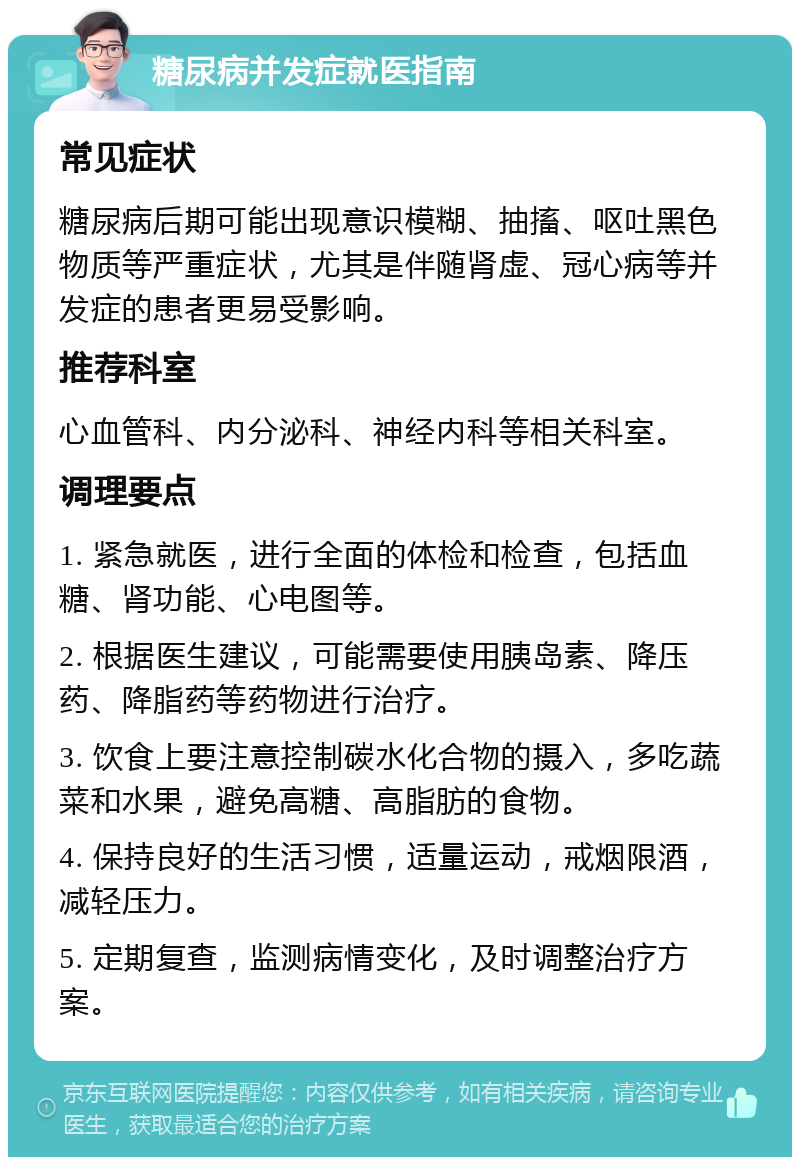 糖尿病并发症就医指南 常见症状 糖尿病后期可能出现意识模糊、抽搐、呕吐黑色物质等严重症状，尤其是伴随肾虚、冠心病等并发症的患者更易受影响。 推荐科室 心血管科、内分泌科、神经内科等相关科室。 调理要点 1. 紧急就医，进行全面的体检和检查，包括血糖、肾功能、心电图等。 2. 根据医生建议，可能需要使用胰岛素、降压药、降脂药等药物进行治疗。 3. 饮食上要注意控制碳水化合物的摄入，多吃蔬菜和水果，避免高糖、高脂肪的食物。 4. 保持良好的生活习惯，适量运动，戒烟限酒，减轻压力。 5. 定期复查，监测病情变化，及时调整治疗方案。