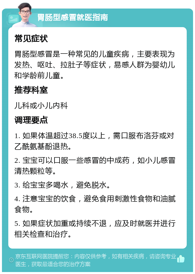 胃肠型感冒就医指南 常见症状 胃肠型感冒是一种常见的儿童疾病，主要表现为发热、呕吐、拉肚子等症状，易感人群为婴幼儿和学龄前儿童。 推荐科室 儿科或小儿内科 调理要点 1. 如果体温超过38.5度以上，需口服布洛芬或对乙酰氨基酚退热。 2. 宝宝可以口服一些感冒的中成药，如小儿感冒清热颗粒等。 3. 给宝宝多喝水，避免脱水。 4. 注意宝宝的饮食，避免食用刺激性食物和油腻食物。 5. 如果症状加重或持续不退，应及时就医并进行相关检查和治疗。