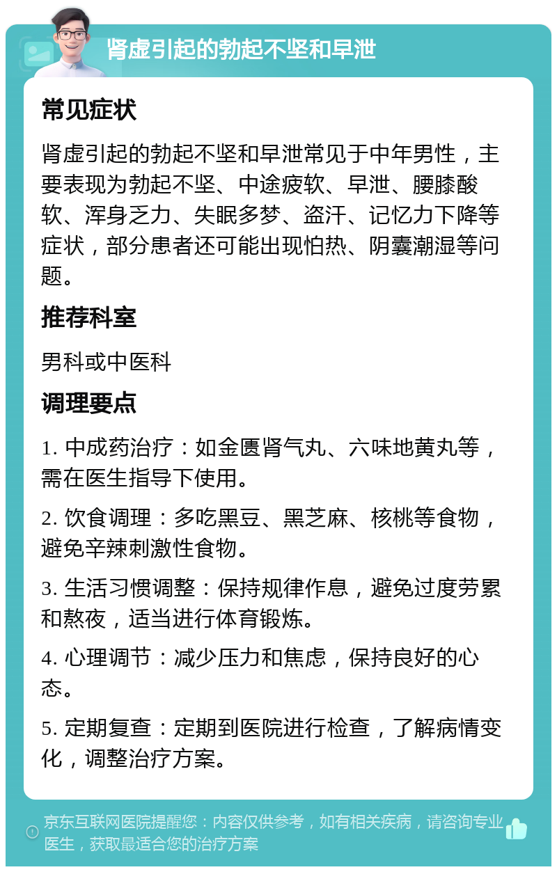 肾虚引起的勃起不坚和早泄 常见症状 肾虚引起的勃起不坚和早泄常见于中年男性，主要表现为勃起不坚、中途疲软、早泄、腰膝酸软、浑身乏力、失眠多梦、盗汗、记忆力下降等症状，部分患者还可能出现怕热、阴囊潮湿等问题。 推荐科室 男科或中医科 调理要点 1. 中成药治疗：如金匮肾气丸、六味地黄丸等，需在医生指导下使用。 2. 饮食调理：多吃黑豆、黑芝麻、核桃等食物，避免辛辣刺激性食物。 3. 生活习惯调整：保持规律作息，避免过度劳累和熬夜，适当进行体育锻炼。 4. 心理调节：减少压力和焦虑，保持良好的心态。 5. 定期复查：定期到医院进行检查，了解病情变化，调整治疗方案。